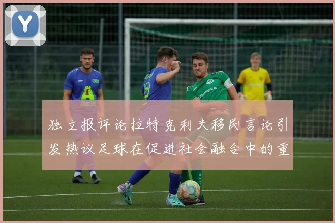 独立报评论拉特克利夫移民言论引发热议足球在促进社会融合中的重要作用