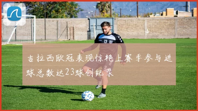 吉拉西欧冠表现惊艳上赛季参与进球总数达23球创纪录