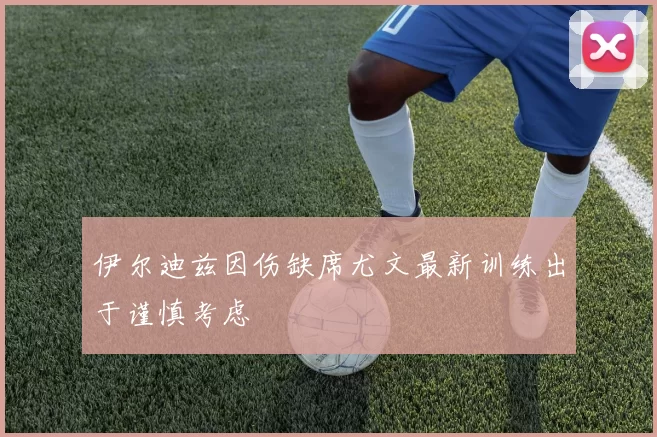 伊尔迪兹因伤缺席尤文最新训练出于谨慎考虑