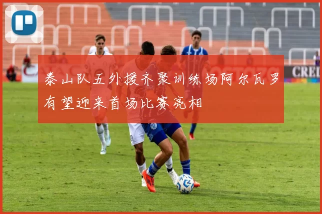 泰山队五外援齐聚训练场阿尔瓦罗有望迎来首场比赛亮相