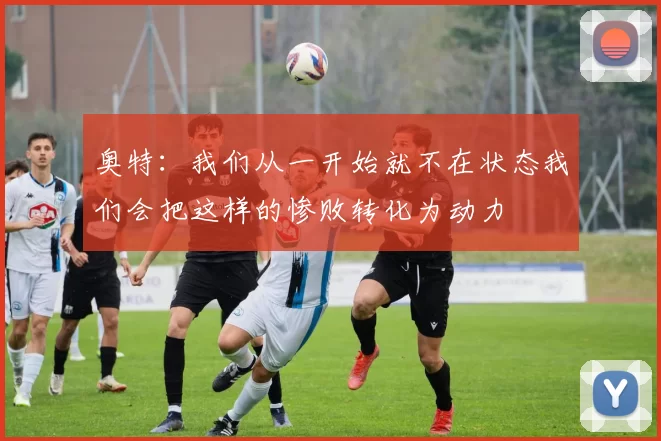 奥特：我们从一开始就不在状态我们会把这样的惨败转化为动力