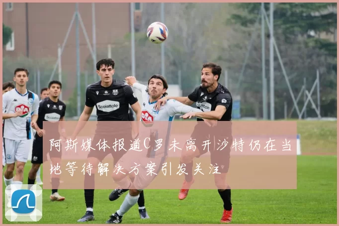 阿斯媒体报道C罗未离开沙特仍在当地等待解决方案引发关注