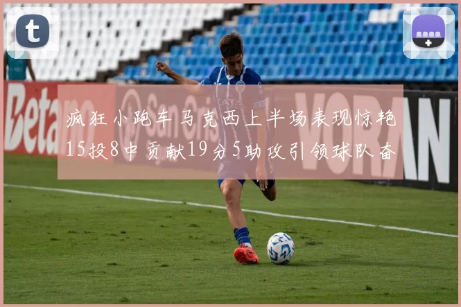 疯狂小跑车马克西上半场表现惊艳15投8中贡献19分5助攻引领球队奋勇争先