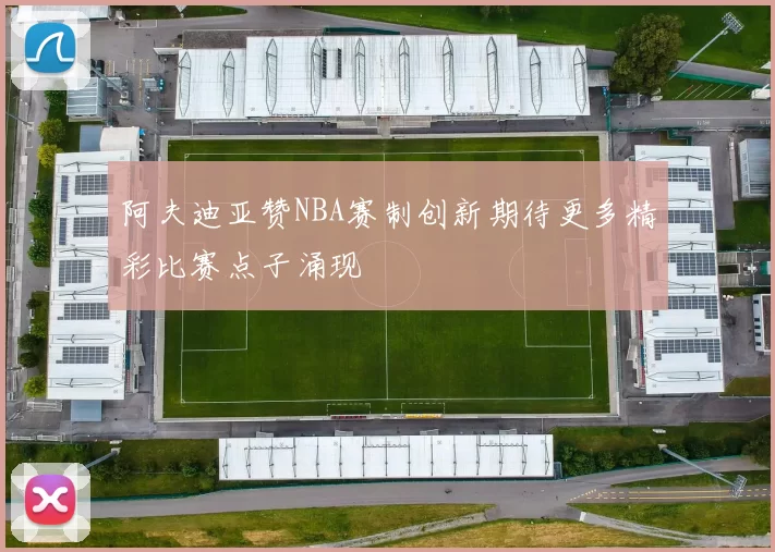 阿夫迪亚赞NBA赛制创新期待更多精彩比赛点子涌现