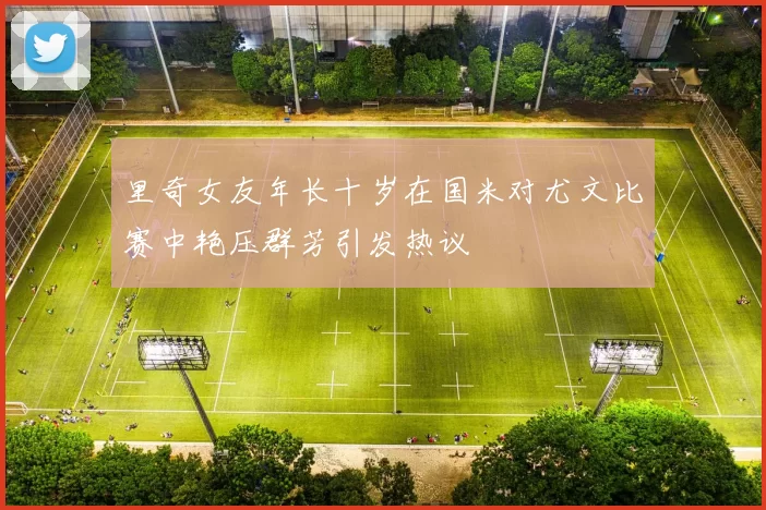 里奇女友年长十岁在国米对尤文比赛中艳压群芳引发热议