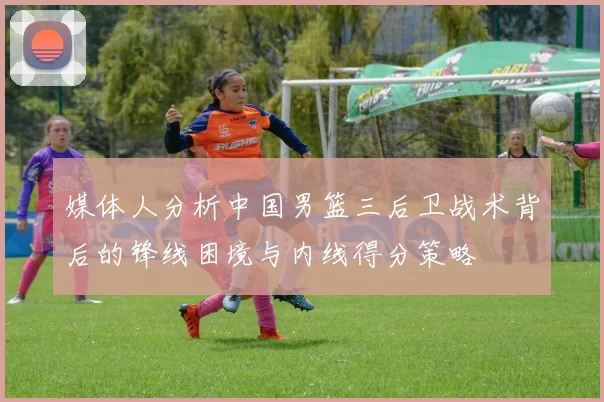 媒体人分析中国男篮三后卫战术背后的锋线困境与内线得分策略