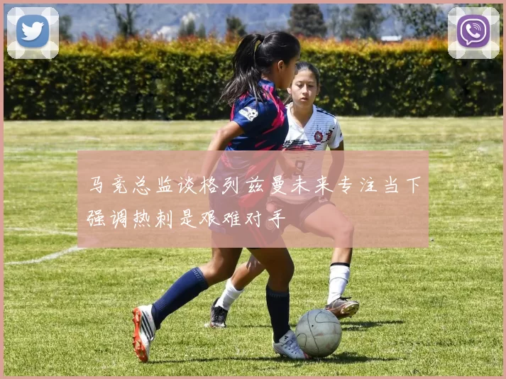 马竞总监谈格列兹曼未来专注当下强调热刺是艰难对手
