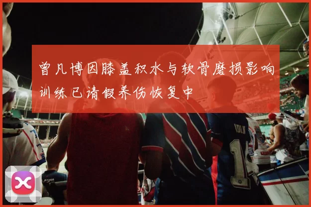 曾凡博因膝盖积水与软骨磨损影响训练已请假养伤恢复中