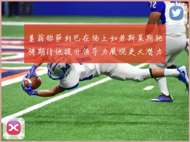 基翁称萨利巴在场上如劳斯莱斯驰骋期待他提升领导力展现更大潜力