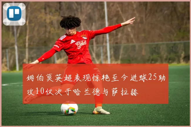 姆伯莫英超表现惊艳至今进球25助攻10仅次于哈兰德与萨拉赫