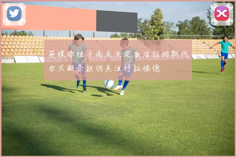 英媒称纽卡尚未决定激活拉姆斯代尔买断条款仍关注特拉福德