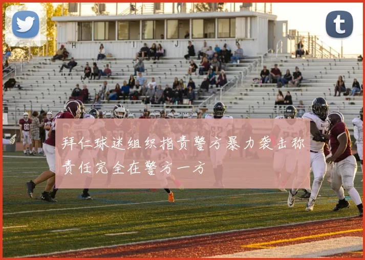 拜仁球迷组织指责警方暴力袭击称责任完全在警方一方