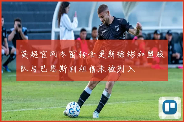 英超官网冬窗转会更新徐彬加盟狼队与巴恩斯利租借未被列入