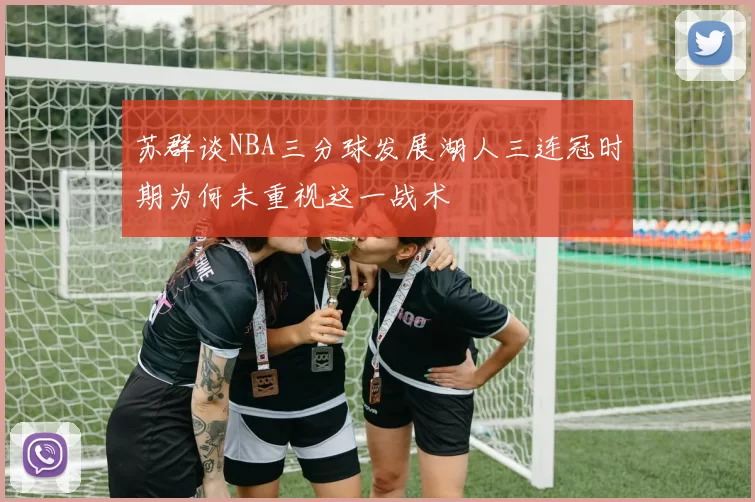 苏群谈NBA三分球发展湖人三连冠时期为何未重视这一战术