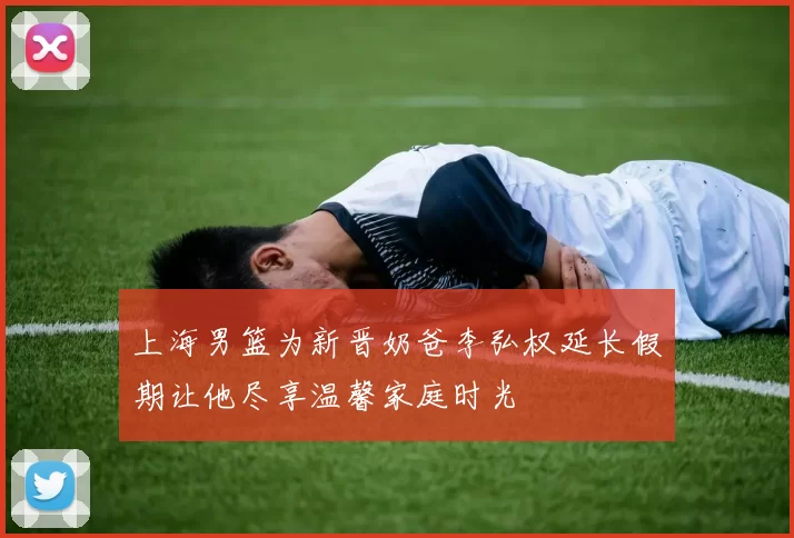 上海男篮为新晋奶爸李弘权延长假期让他尽享温馨家庭时光