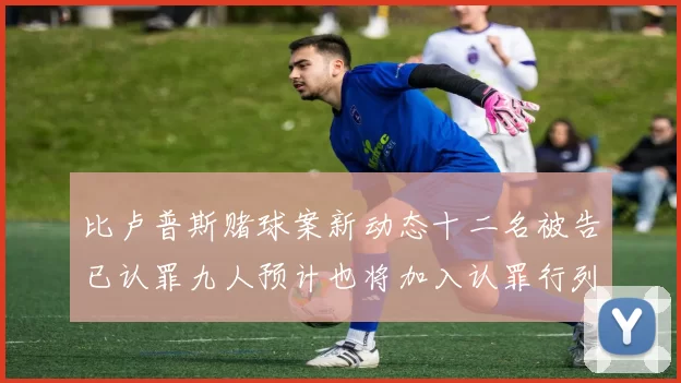 比卢普斯赌球案新动态十二名被告已认罪九人预计也将加入认罪行列