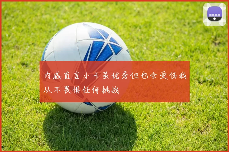 内威直言小卡虽优秀但也会受伤我从不畏惧任何挑战