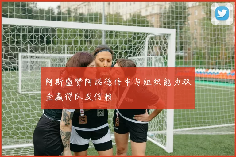 阿斯盛赞阿诺德传中与组织能力双全赢得队友信赖